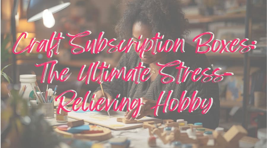 Craft Subscription Boxes: The Ultimate Stress-Relieving Hobby